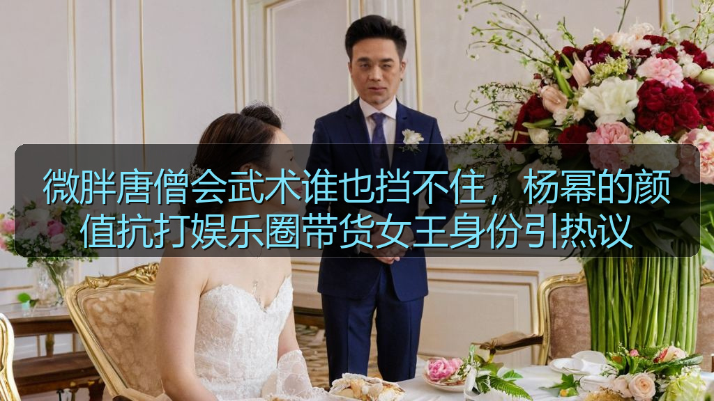 微胖唐僧会武术谁也挡不住,杨幂的颜值抗打娱乐圈带货女王身份引热议